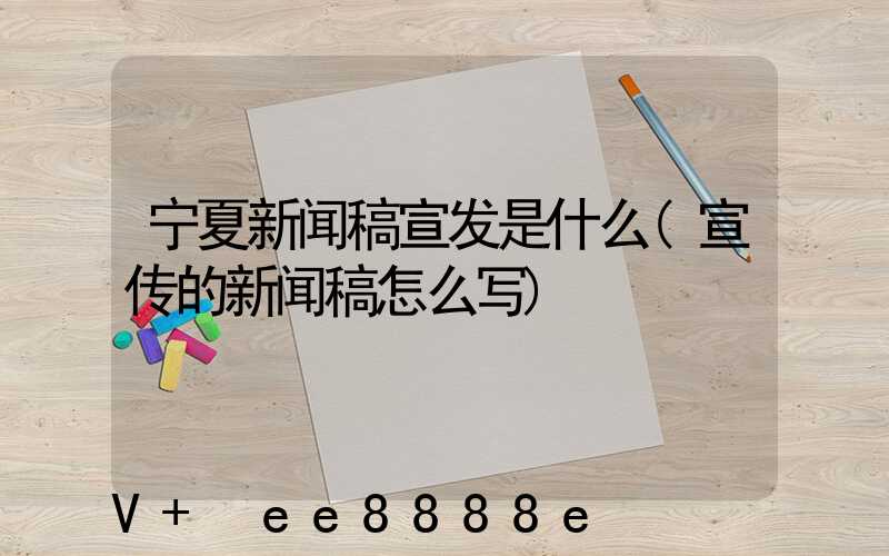 宁夏新闻稿宣发是什么(宣传的新闻稿怎么写)