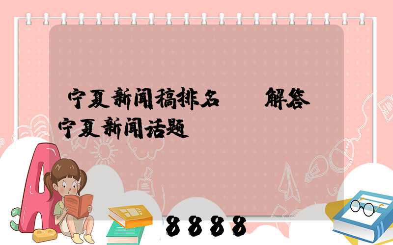 宁夏新闻稿排名ai解答(宁夏新闻话题)