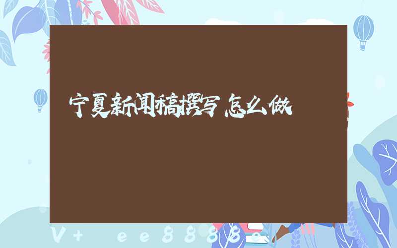 宁夏新闻稿撰写怎么做