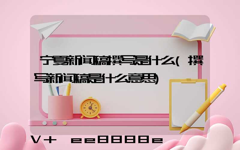 宁夏新闻稿撰写是什么(撰写新闻稿是什么意思)