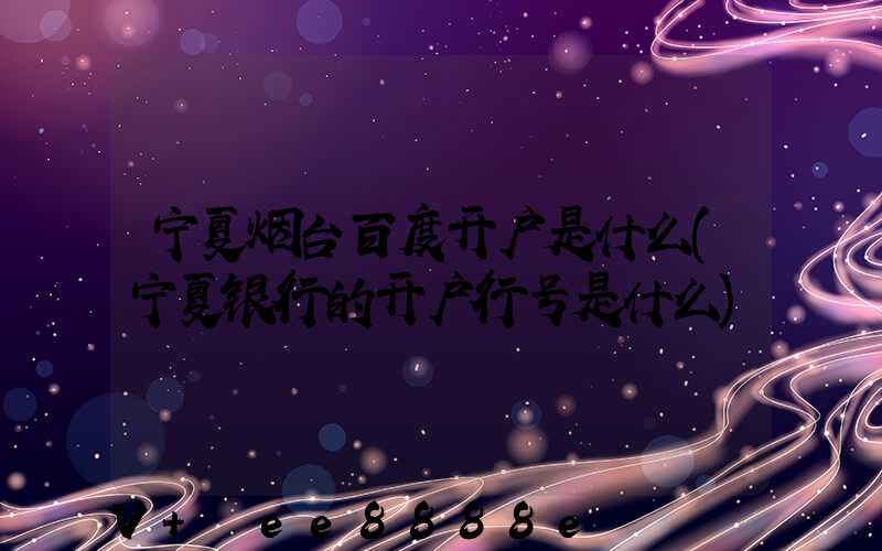 宁夏烟台百度开户是什么(宁夏银行的开户行号是什么)