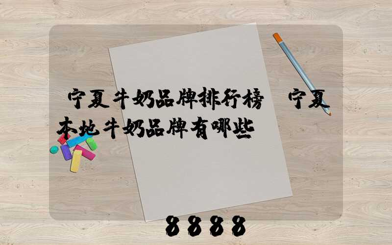 宁夏牛奶品牌排行榜(宁夏本地牛奶品牌有哪些)