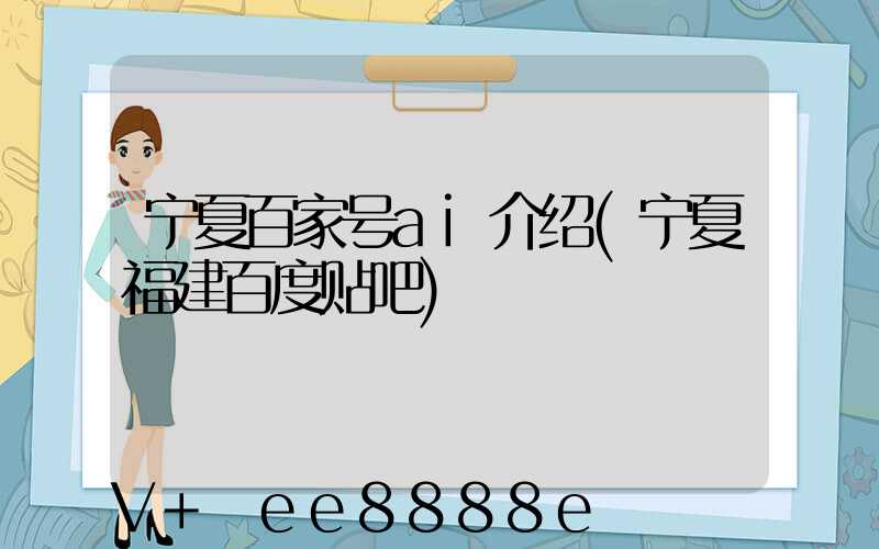 宁夏百家号ai介绍(宁夏福建百度贴吧)