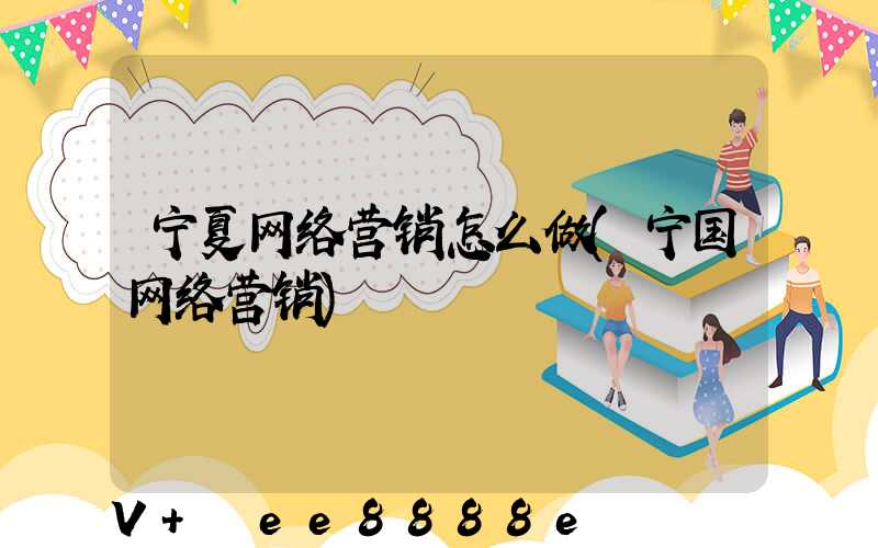 宁夏网络营销怎么做(宁国网络营销)