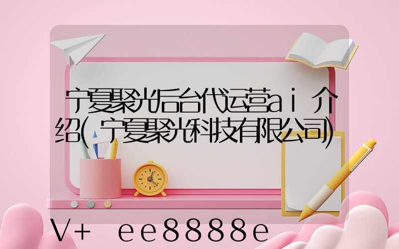 宁夏聚光后台代运营ai介绍(宁夏聚光科技有限公司)