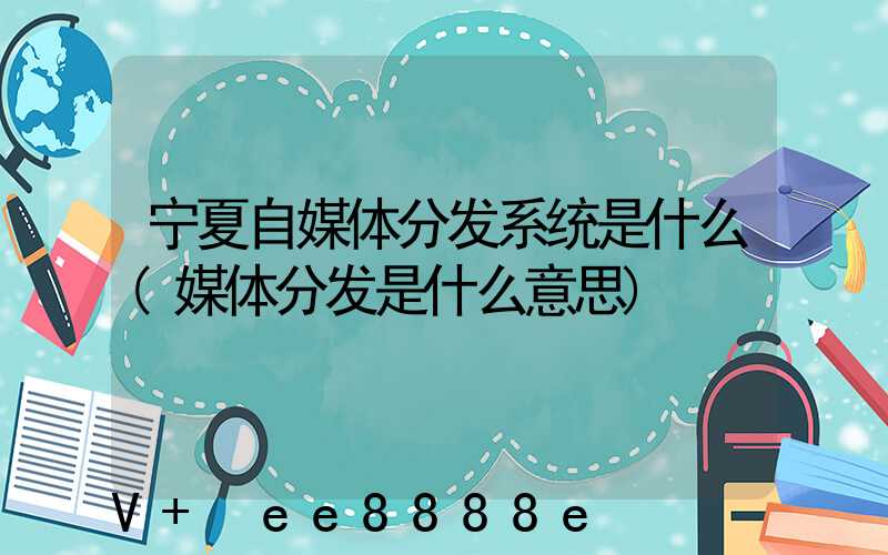 宁夏自媒体分发系统是什么(媒体分发是什么意思)