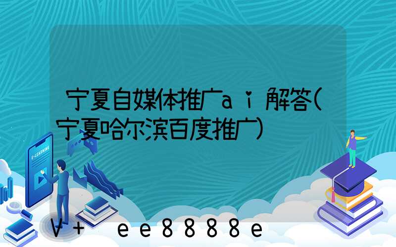 宁夏自媒体推广ai解答(宁夏哈尔滨百度推广)