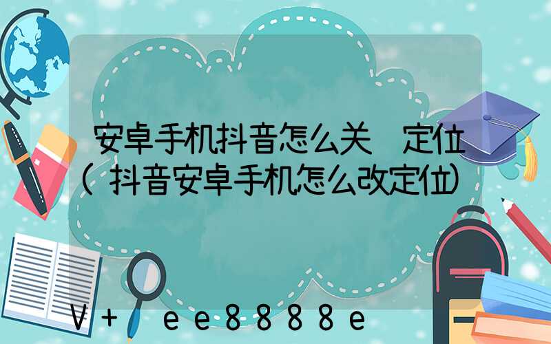 安卓手机抖音怎么关闭定位(抖音安卓手机怎么改定位)