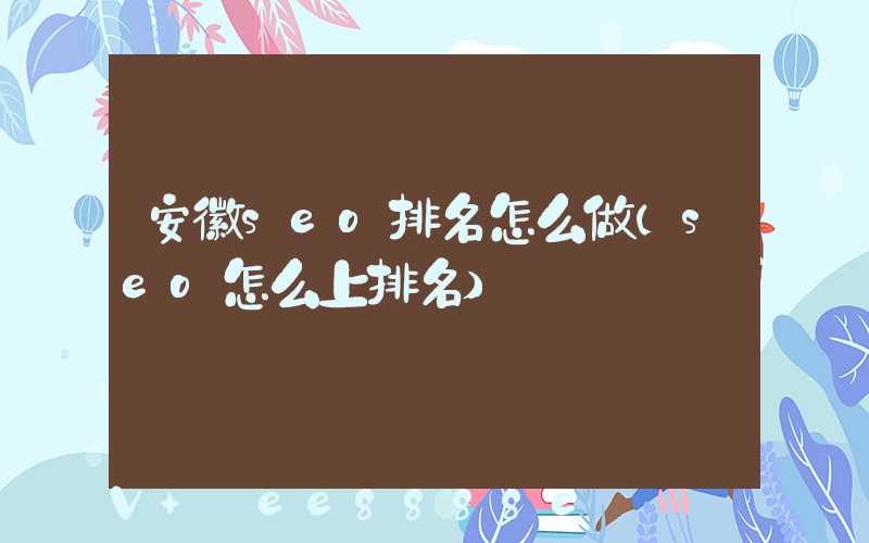 安徽seo排名怎么做(seo怎么上排名)