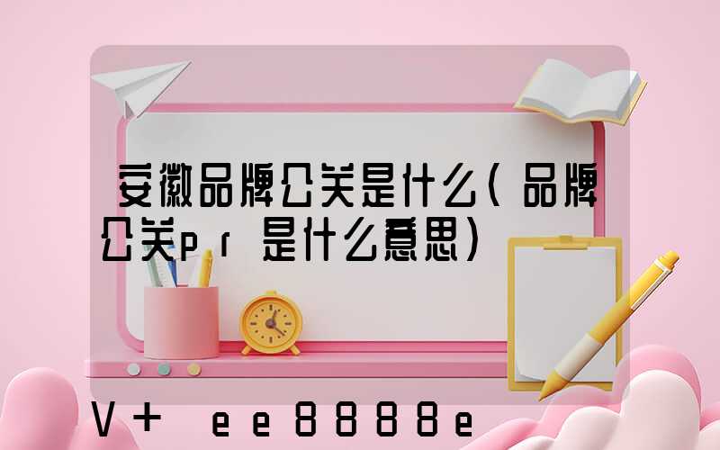安徽品牌公关是什么(品牌公关pr是什么意思)