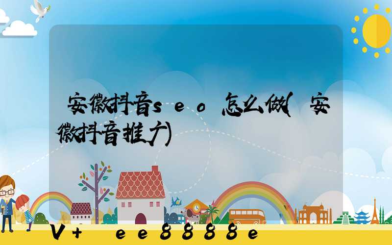 安徽抖音seo怎么做(安徽抖音推广)