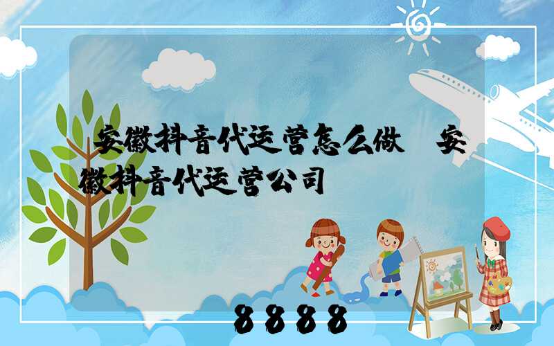 安徽抖音代运营怎么做(安徽抖音代运营公司)