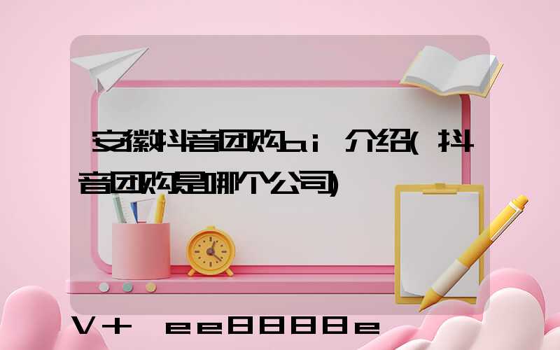 安徽抖音团购ai介绍(抖音团购是哪个公司)