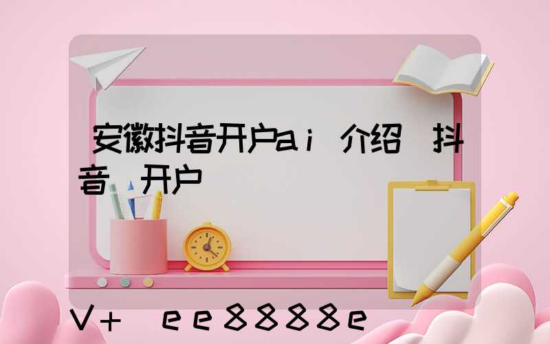 安徽抖音开户ai介绍(抖音_开户)
