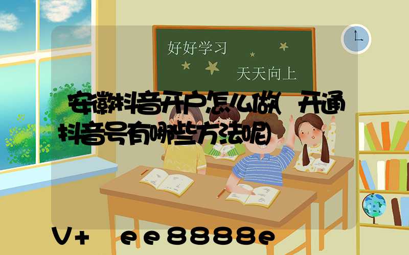 安徽抖音开户怎么做(开通抖音号有哪些方法呢)
