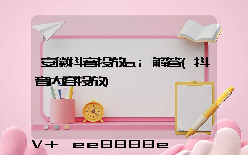 安徽抖音投放ai解答(抖音内容投放)