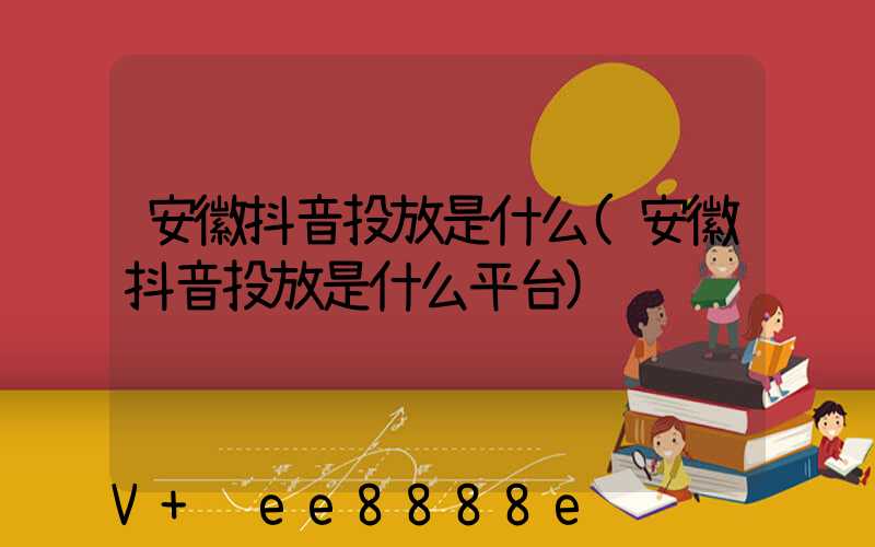 安徽抖音投放是什么(安徽抖音投放是什么平台)
