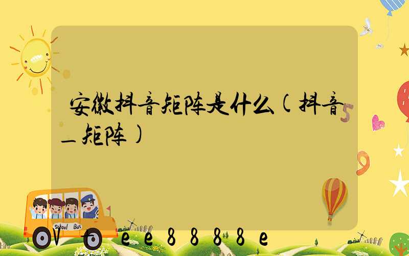 安徽抖音矩阵是什么(抖音_矩阵)