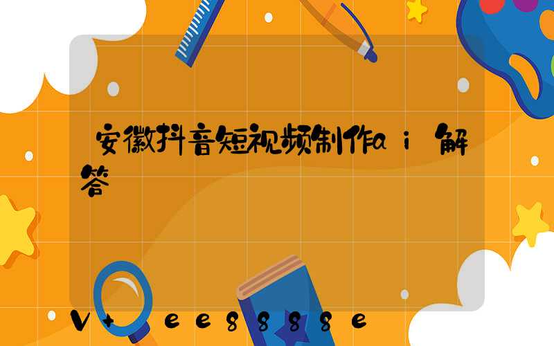 安徽抖音短视频制作ai解答