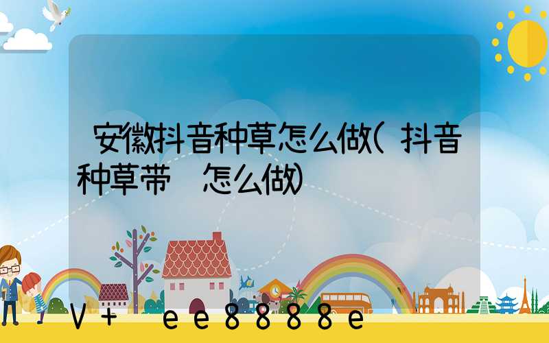 安徽抖音种草怎么做(抖音种草带货怎么做)