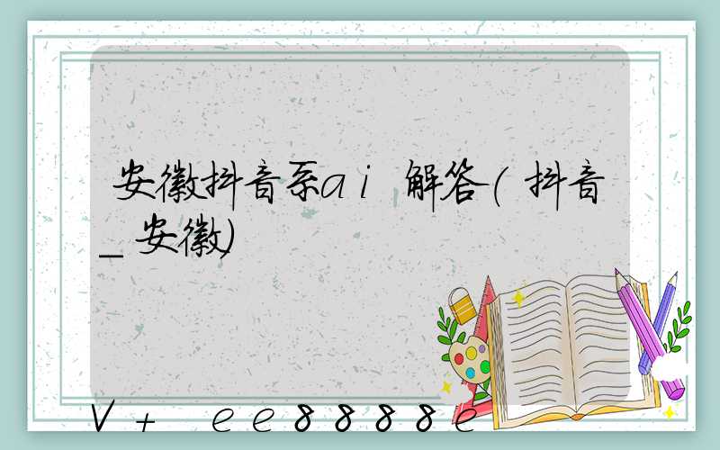 安徽抖音系ai解答(抖音_安徽)