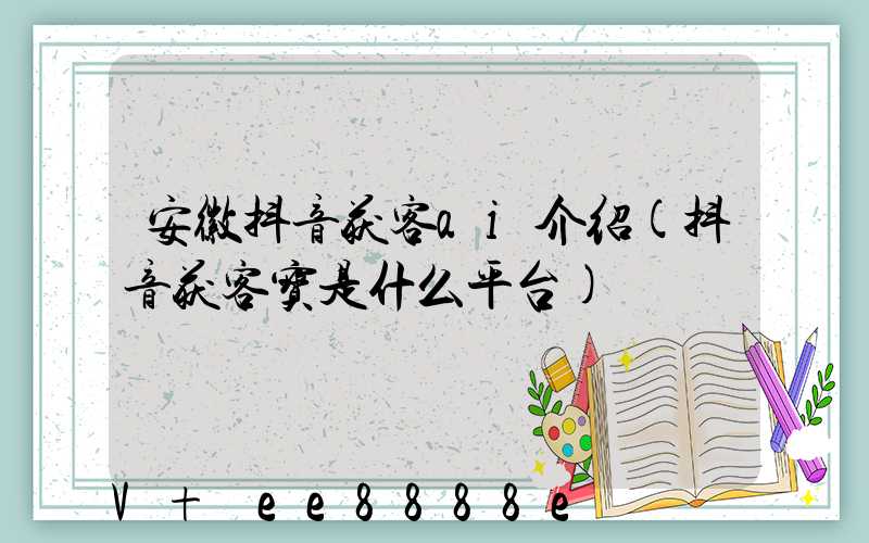 安徽抖音获客ai介绍(抖音获客宝是什么平台)