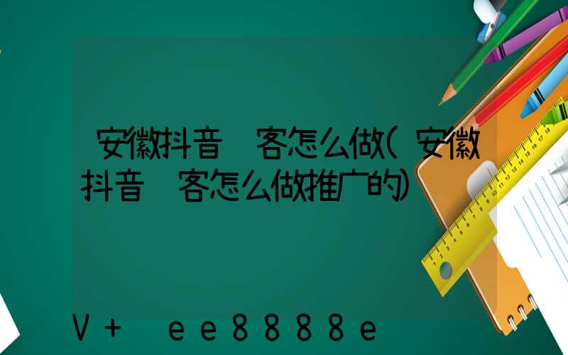 安徽抖音获客怎么做(安徽抖音获客怎么做推广的)