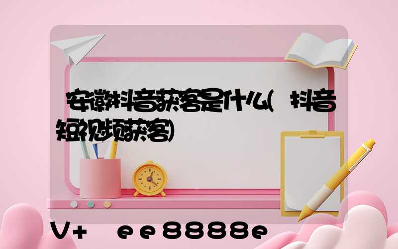安徽抖音获客是什么(抖音短视频获客)