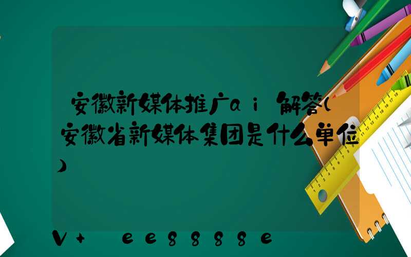 安徽新媒体推广ai解答(安徽省新媒体集团是什么单位)