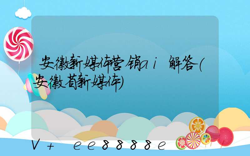 安徽新媒体营销ai解答(安徽省新媒体)