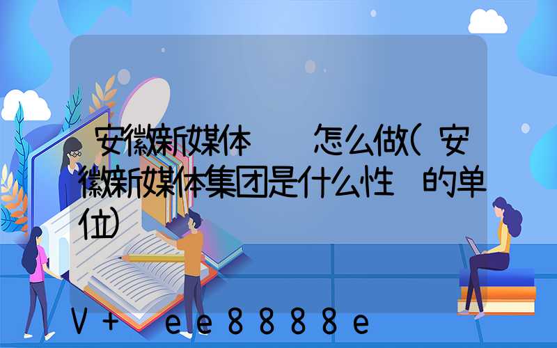 安徽新媒体营销怎么做(安徽新媒体集团是什么性质的单位)