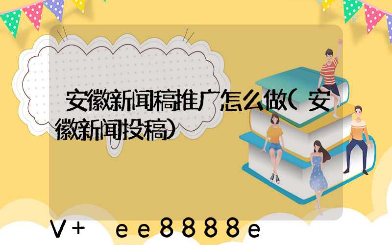 安徽新闻稿推广怎么做(安徽新闻投稿)