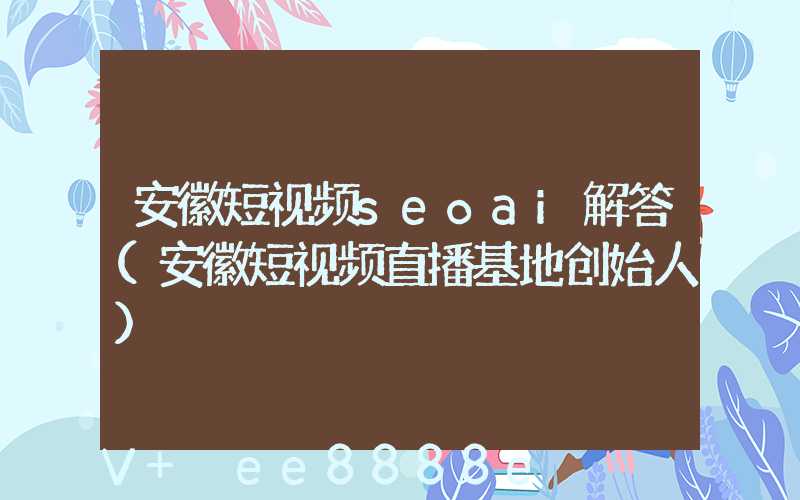 安徽短视频seoai解答(安徽短视频直播基地创始人)