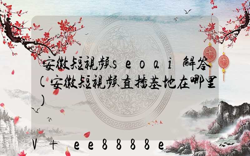 安徽短视频seoai解答(安徽短视频直播基地在哪里)