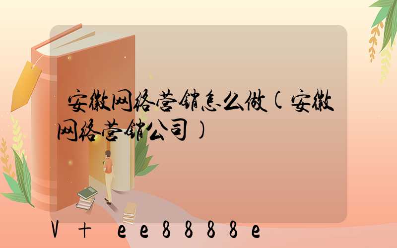 安徽网络营销怎么做(安徽网络营销公司)