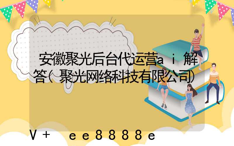 安徽聚光后台代运营ai解答(聚光网络科技有限公司)
