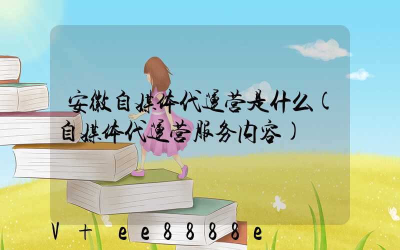 安徽自媒体代运营是什么(自媒体代运营服务内容)