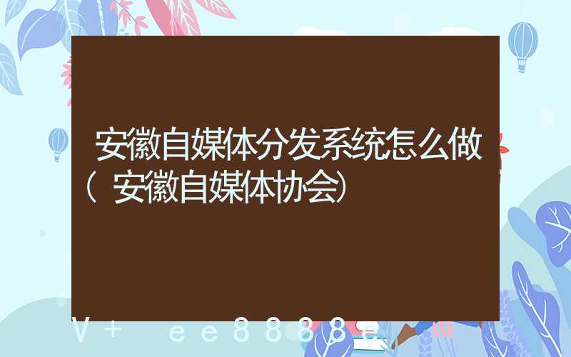 安徽自媒体分发系统怎么做(安徽自媒体协会)