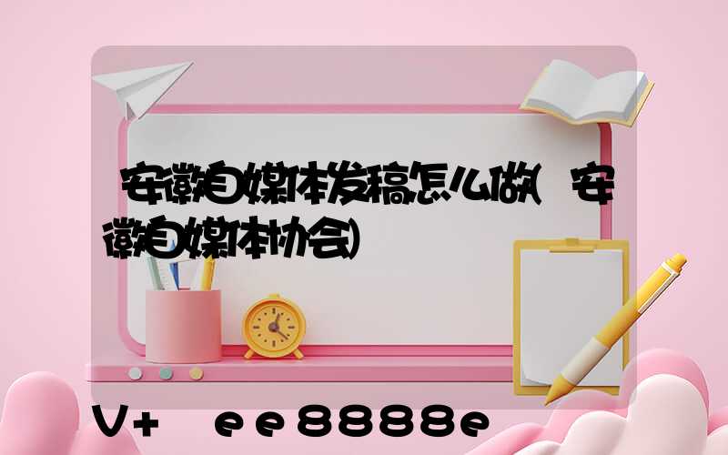 安徽自媒体发稿怎么做(安徽自媒体协会)