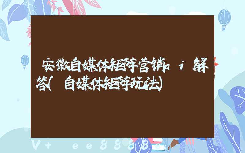 安徽自媒体矩阵营销ai解答(自媒体矩阵玩法)
