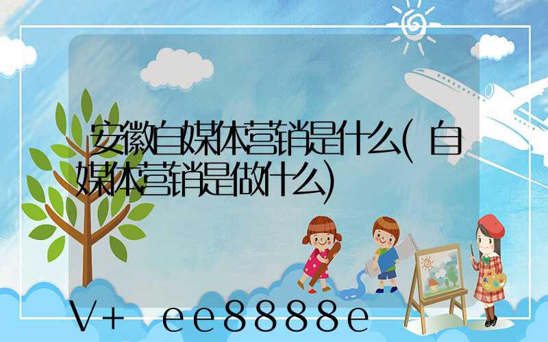 安徽自媒体营销是什么(自媒体营销是做什么)