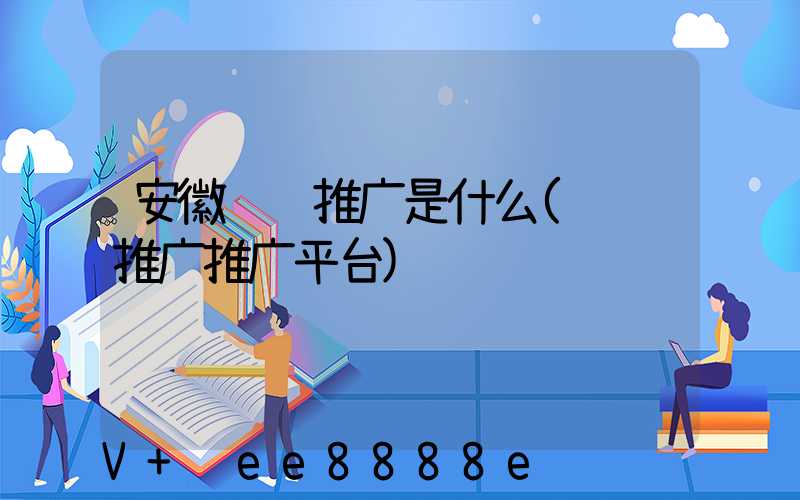 安徽视频推广是什么(视频推广推广平台)