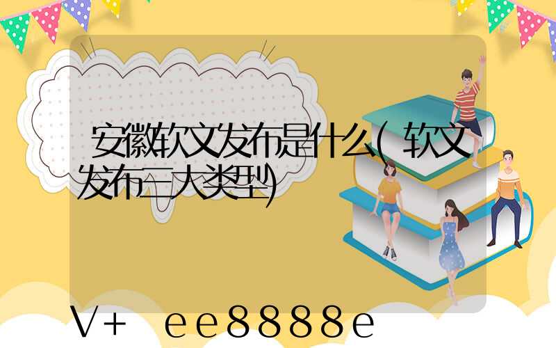 安徽软文发布是什么(软文发布三大类型)