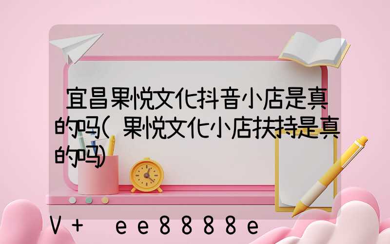 宜昌果悦文化抖音小店是真的吗(果悦文化小店扶持是真的吗)