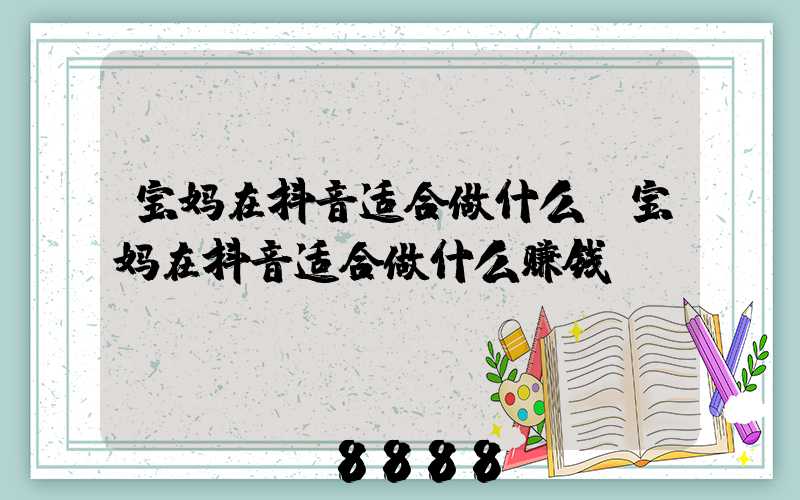 宝妈在抖音适合做什么(宝妈在抖音适合做什么赚钱)