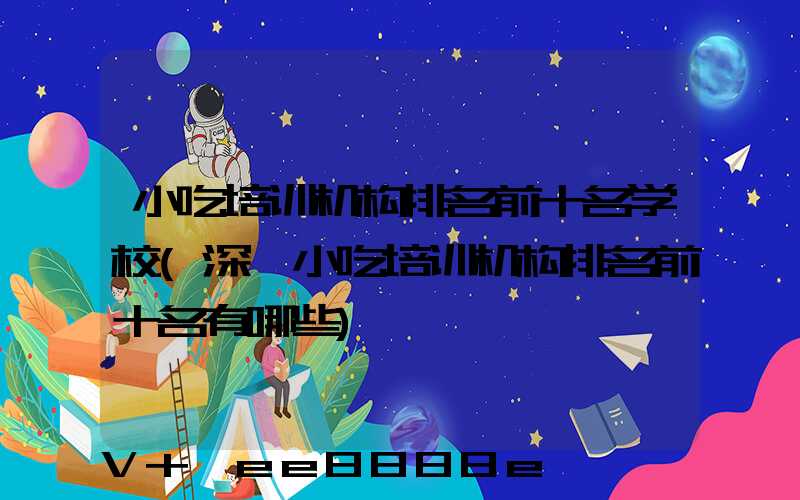 小吃培训机构排名前十名学校(深圳小吃培训机构排名前十名有哪些)