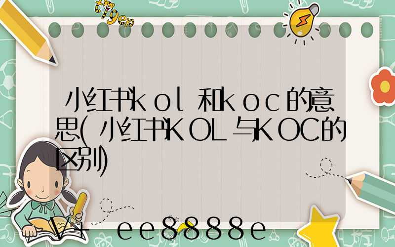 小红书kol和koc的意思(小红书KOL与KOC的区别)