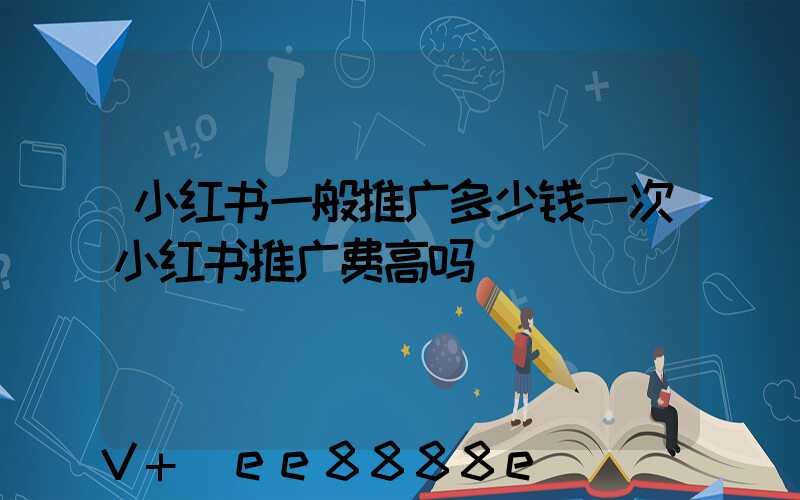 小红书一般推广多少钱一次小红书推广费高吗