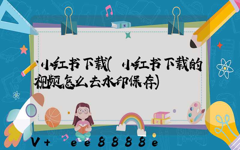 小红书下载(小红书下载的视频怎么去水印保存)