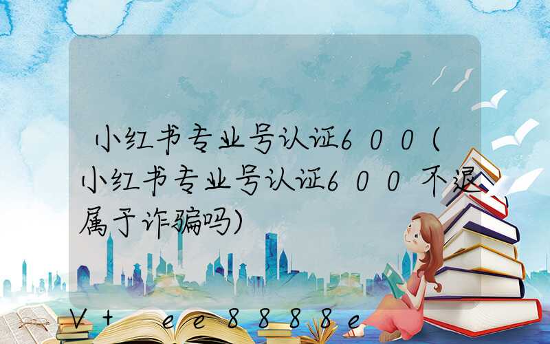 小红书专业号认证600(小红书专业号认证600不退属于诈骗吗)